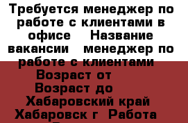 Требуется менеджер по работе с клиентами в офисе. › Название вакансии ­ менеджер по работе с клиентами › Возраст от ­ 20 › Возраст до ­ 28 - Хабаровский край, Хабаровск г. Работа » Вакансии   